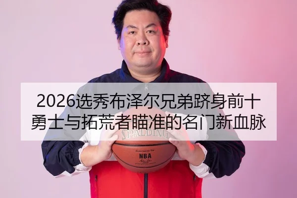 2026选秀布泽尔兄弟跻身前十 勇士与拓荒者瞄准的名门新血脉
